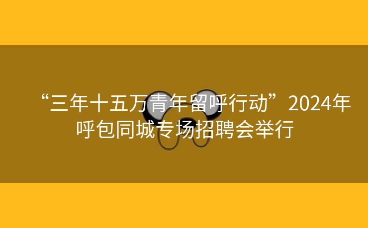 “三年十五万青年留呼行动”2024年呼包同城专场招聘会举行