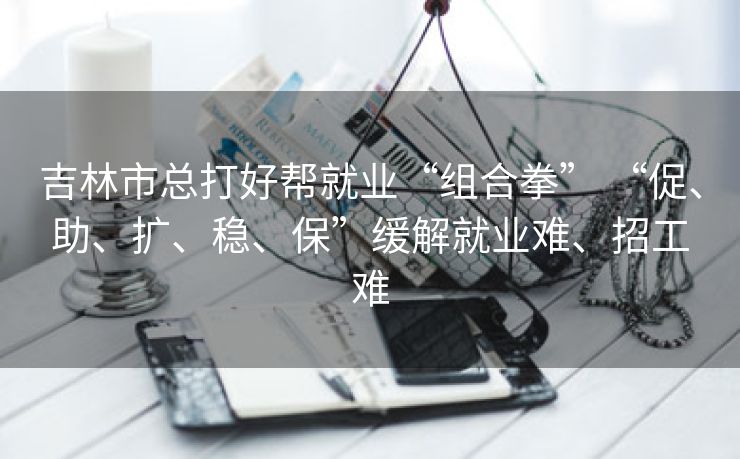 吉林市总打好帮就业“组合拳” “促、助、扩、稳、保”缓解就业难、招工难