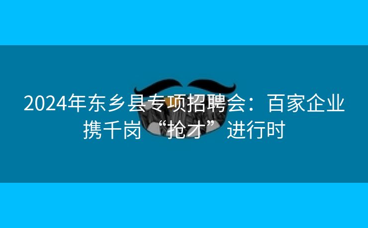 2024年东乡县专项招聘会：百家企业携千岗 “抢才”进行时
