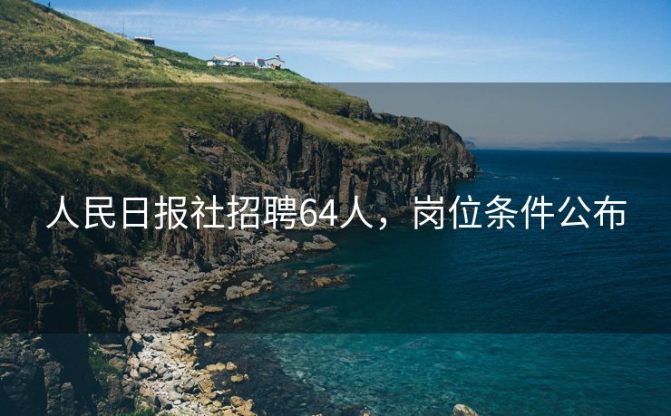 人民日报社招聘64人，岗位条件公布