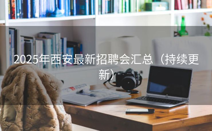 2025年西安最新招聘会汇总（持续更新）
