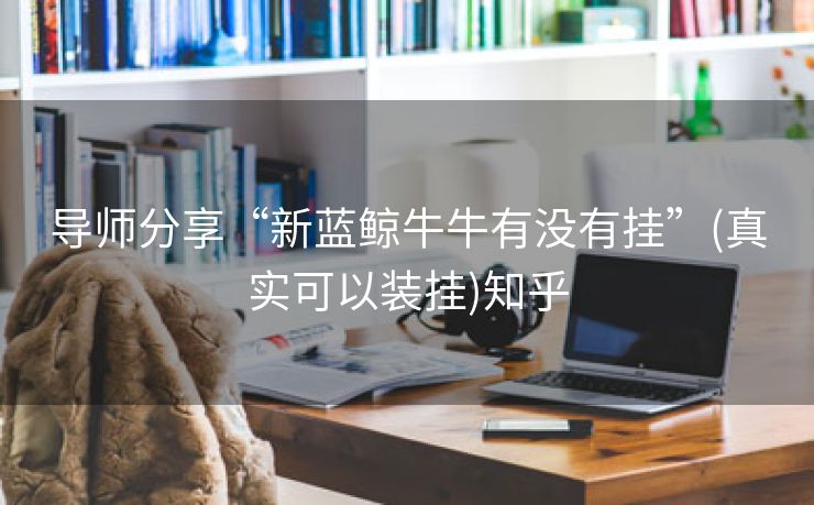 导师分享“新蓝鲸牛牛有没有挂”(真实可以装挂)知乎 导师分享“新蓝鲸牛牛有没有挂”(真实可以装挂)知乎