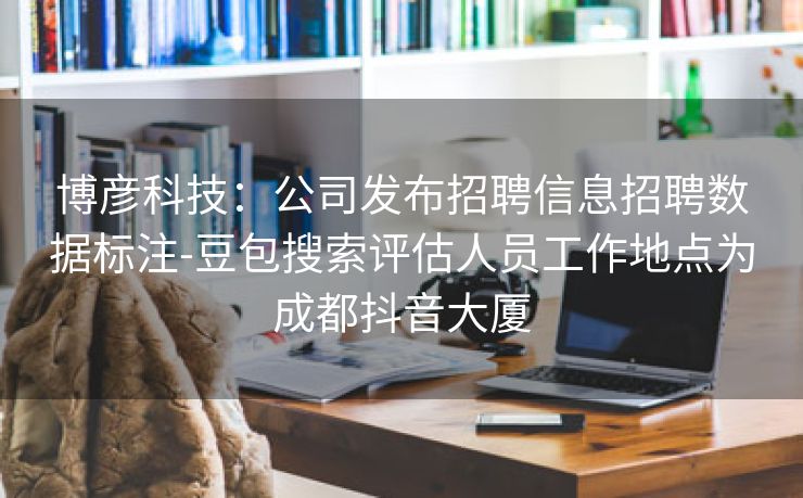 博彦科技：公司发布招聘信息招聘数据标注-豆包搜索评估人员工作地点为成都抖音大厦