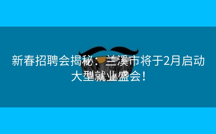 新春招聘会揭秘：兰溪市将于2月启动大型就业盛会！