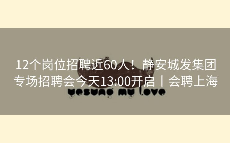 12个岗位招聘近60人！静安城发集团专场招聘会今天13:00开启丨会聘上海