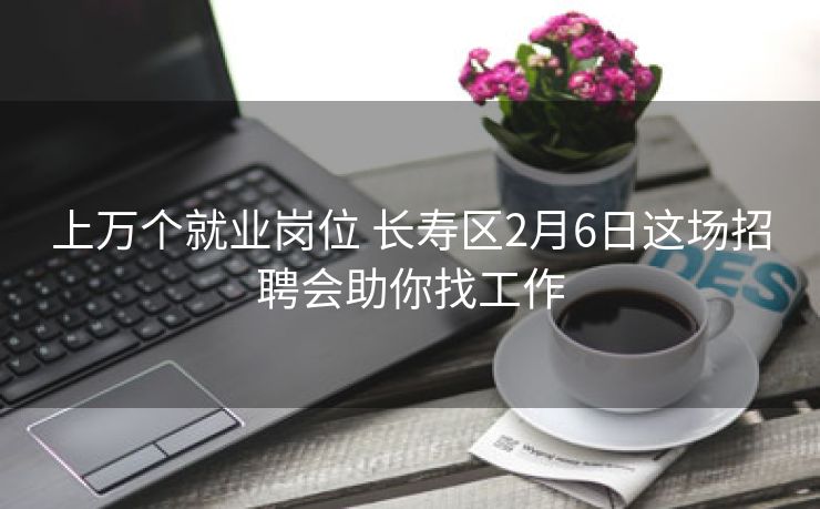 上万个就业岗位 长寿区2月6日这场招聘会助你找工作