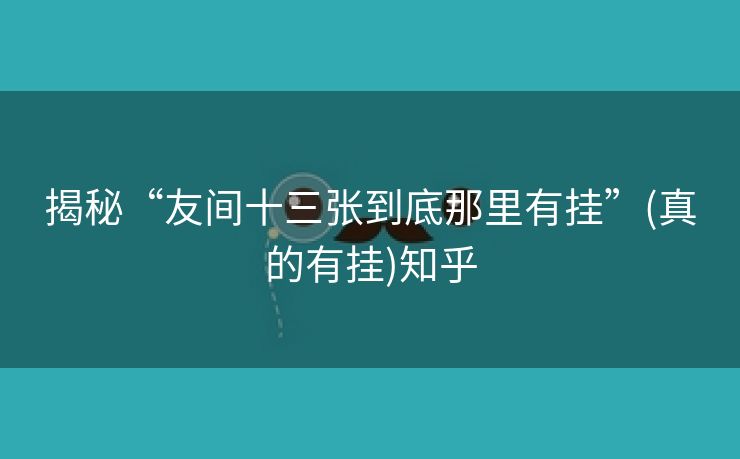 揭秘“友间十三张到底那里有挂”(真的有挂)知乎 揭秘“友间十三张到底那里有挂”(真的有挂)知乎