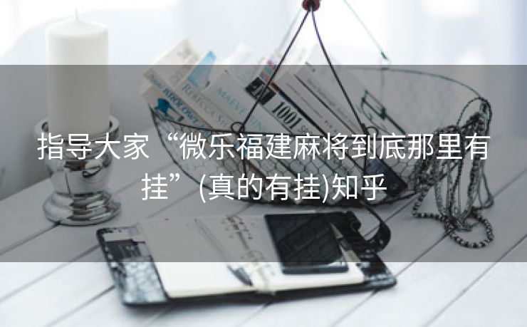指导大家“微乐福建麻将到底那里有挂”(真的有挂)知乎 指导大家“微乐福建麻将到底那里有挂”(真的有挂)知乎