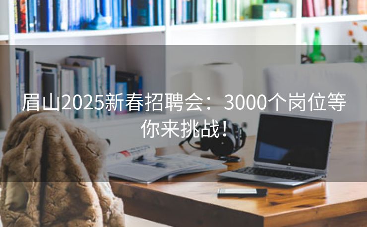 眉山2025新春招聘会：3000个岗位等你来挑战！