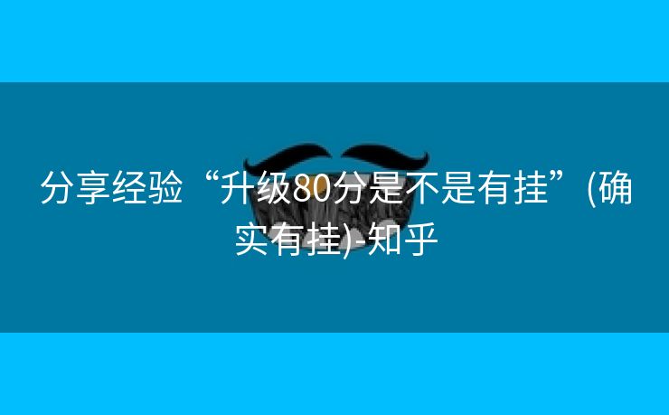 分享经验“升级80分是不是有挂”(确实有挂)-知乎 分享经验“升级80分是不是有挂”(确实有挂)-知乎