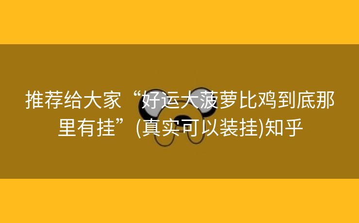 推荐给大家“好运大菠萝比鸡到底那里有挂”(真实可以装挂)知乎 推荐给大家“好运大菠萝比鸡到底那里有挂”(真实可以装挂)知乎