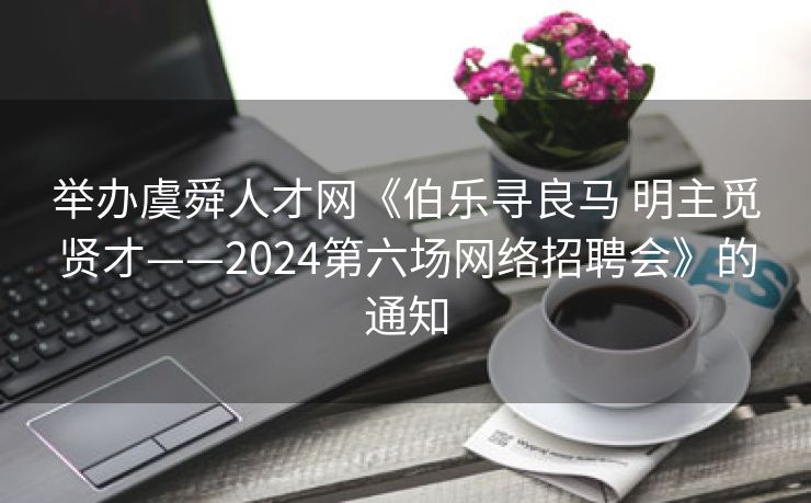 举办虞舜人才网《伯乐寻良马 明主觅贤才——2024第六场网络招聘会》的通知