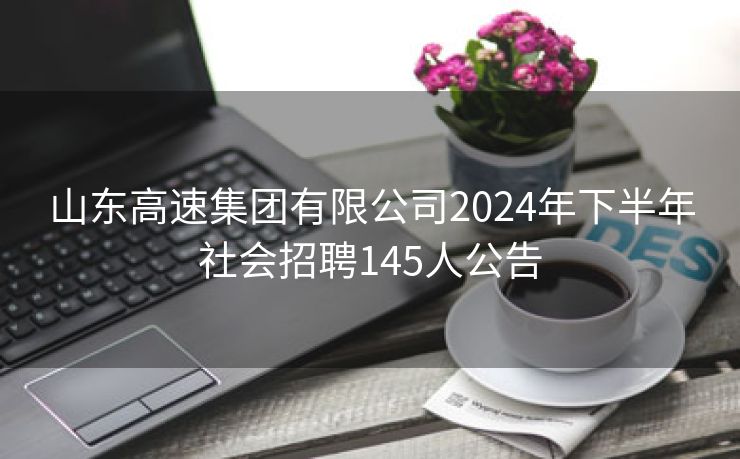 山东高速集团有限公司2024年下半年社会招聘145人公告