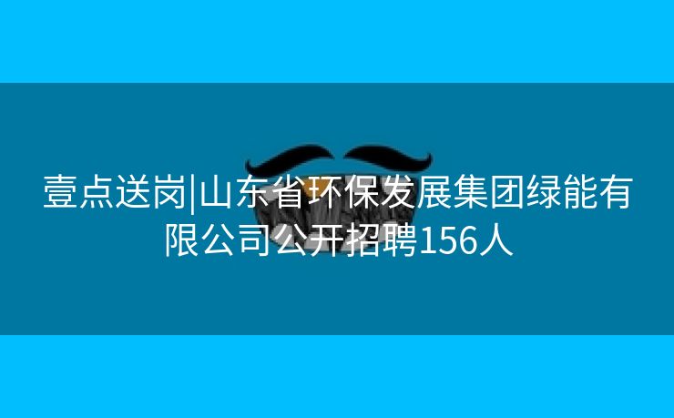 壹点送岗|山东省环保发展集团绿能有限公司公开招聘156人