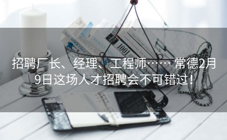 招聘厂长、经理、工程师…… 常德2月9日这场人才招聘会不可错过！
