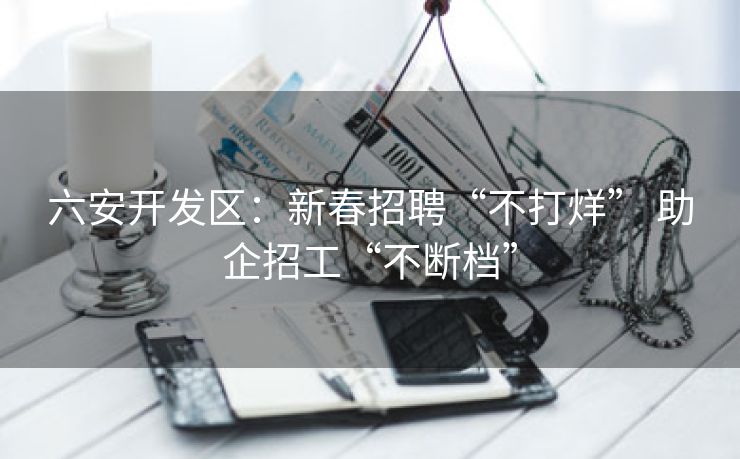 六安开发区：新春招聘“不打烊” 助企招工“不断档”