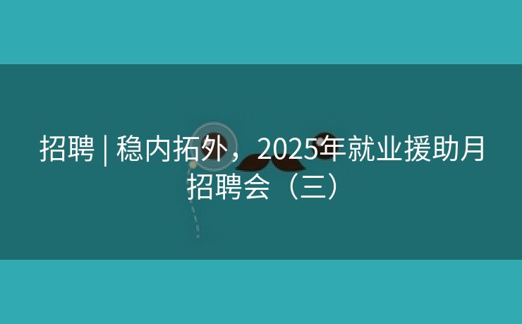 招聘 | 稳内拓外，2025年就业援助月招聘会（三）