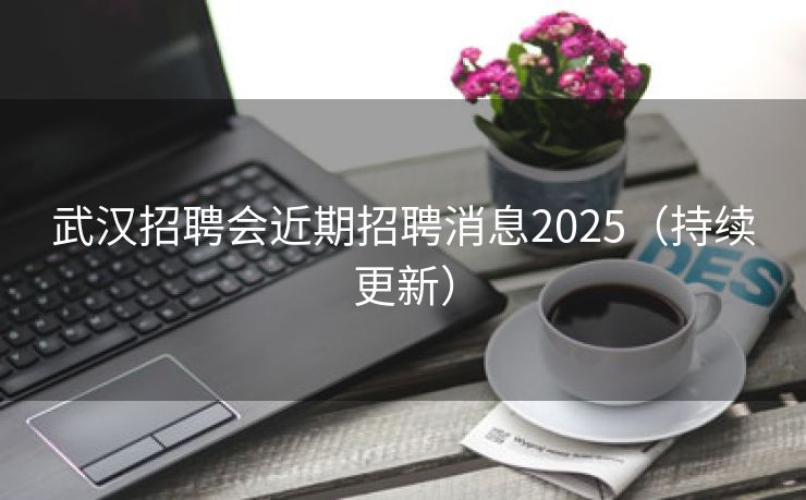 武汉招聘会近期招聘消息2025(持续更新) 武汉招聘会近期招聘消息2025(持续更新)