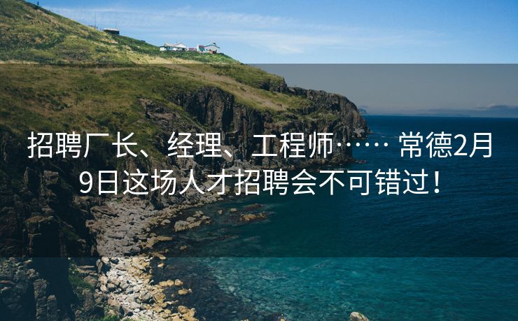 招聘厂长、经理、工程师…… 常德2月9日这场人才招聘会不可错过！