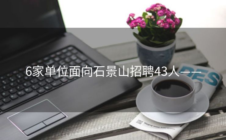 6家单位面向石景山招聘43人——