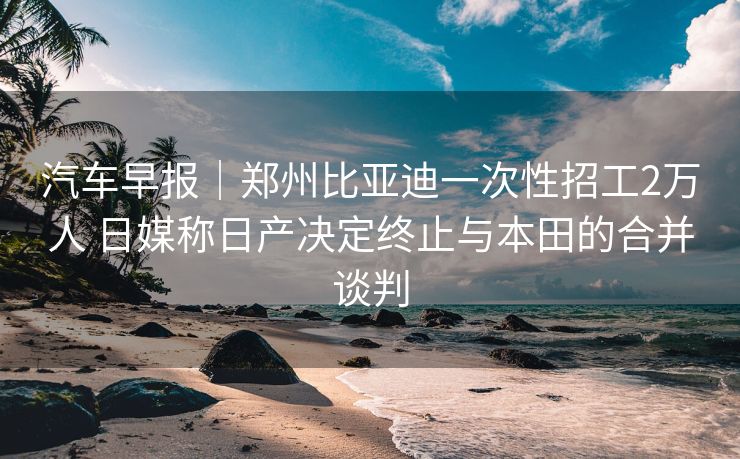 汽车早报｜郑州比亚迪一次性招工2万人 日媒称日产决定终止与本田的合并谈判