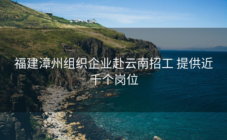 福建漳州组织企业赴云南招工 提供近千个岗位