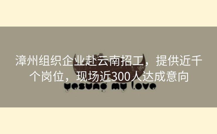 漳州组织企业赴云南招工，提供近千个岗位，现场近300人达成意向