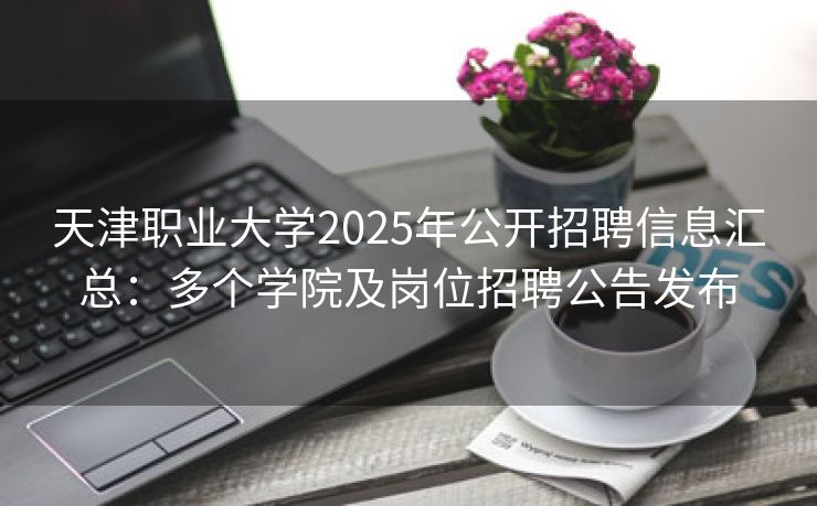 天津职业大学2025年公开招聘信息汇总：多个学院及岗位招聘公告发布