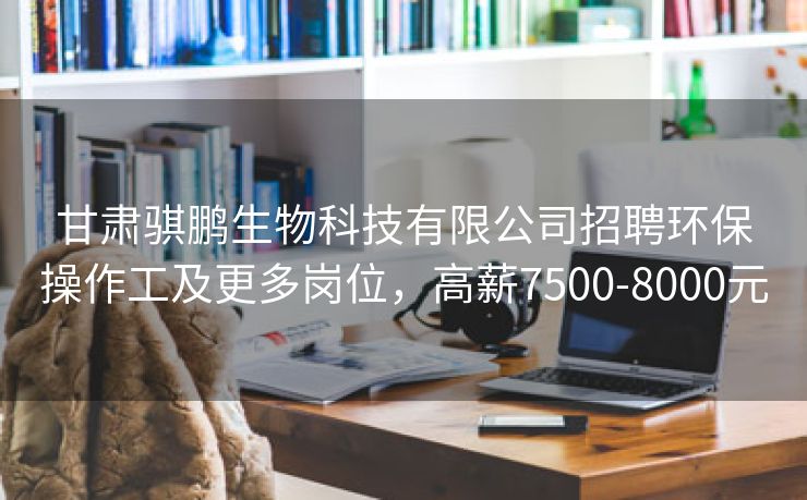 甘肃骐鹏生物科技有限公司招聘环保操作工及更多岗位,高薪7500-8000元 甘肃骐鹏生物科技有限公司招聘环保操作工及更多岗位,高薪7500-8000元