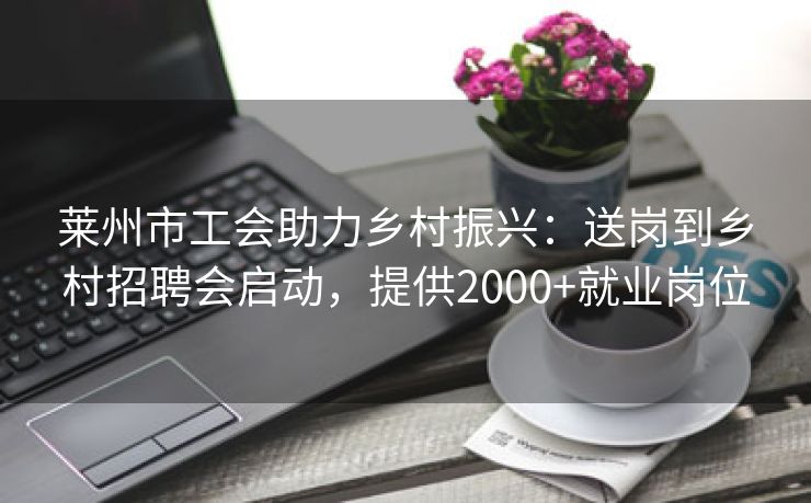莱州市工会助力乡村振兴：送岗到乡村招聘会启动，提供2000+就业岗位