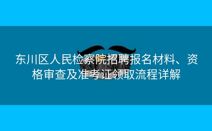 东川区人民检察院招聘报名材料、资格审查及准考证领取流程详解