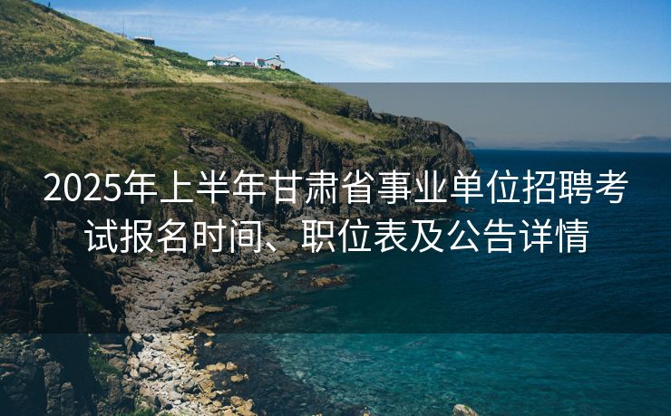 2025年上半年甘肃省事业单位招聘考试报名时间、职位表及公告详情