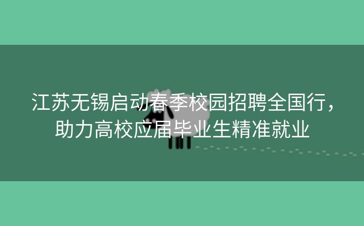江苏无锡启动春季校园招聘全国行，助力高校应届毕业生精准就业