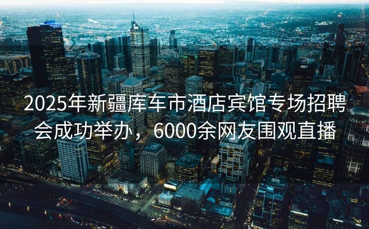 2025年新疆库车市酒店宾馆专场招聘会成功举办，6000余网友围观直播