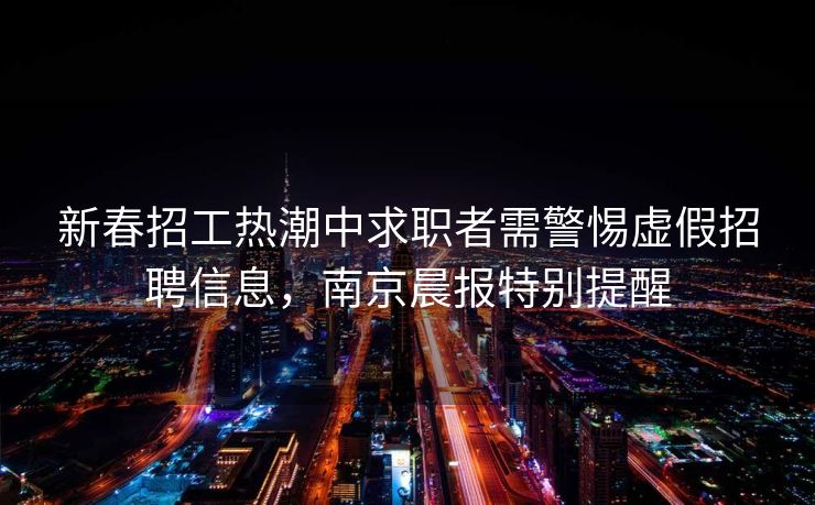 新春招工热潮中求职者需警惕虚假招聘信息，南京晨报特别提醒