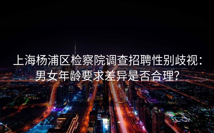 上海杨浦区检察院调查招聘性别歧视：男女年龄要求差异是否合理？