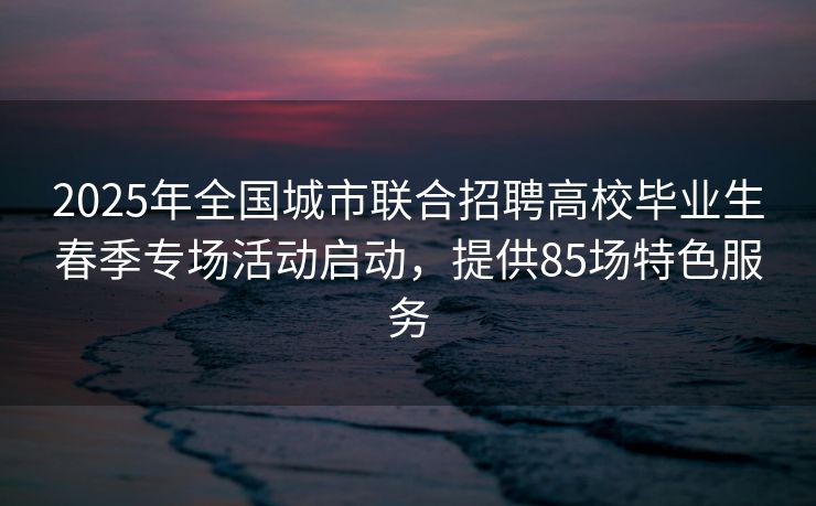 2025年全国城市联合招聘高校毕业生春季专场活动启动，提供85场特色服务