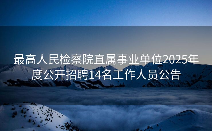 最高人民检察院直属事业单位2025年度公开招聘14名工作人员公告