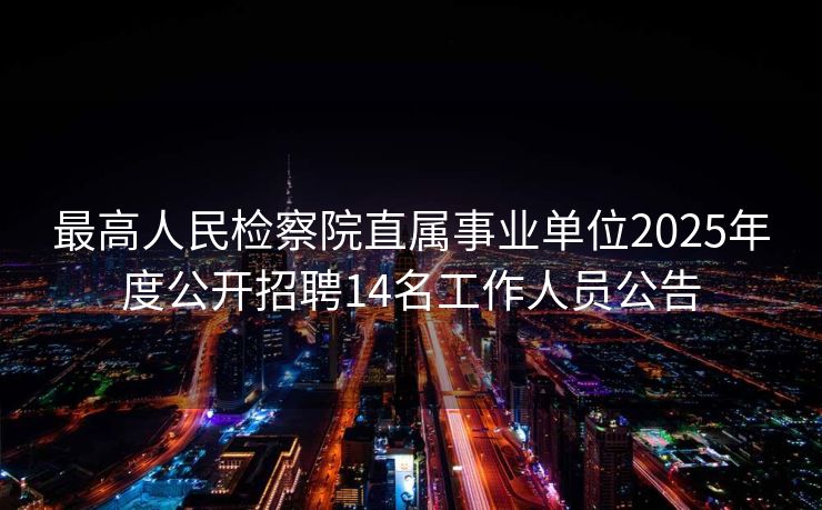最高人民检察院直属事业单位2025年度公开招聘14名工作人员公告