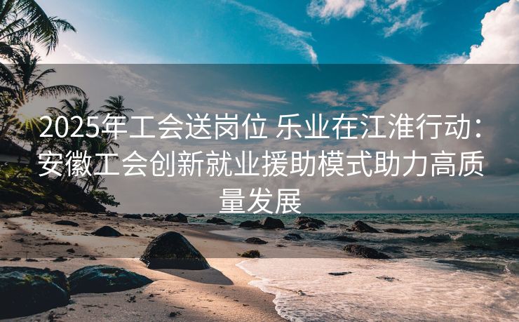 2025年工会送岗位 乐业在江淮行动：安徽工会创新就业援助模式助力高质量发展