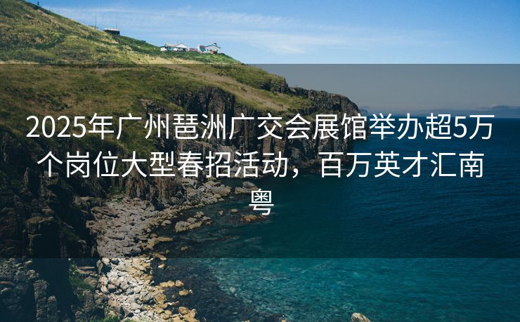 2025年广州琶洲广交会展馆举办超5万个岗位大型春招活动，百万英才汇南粤