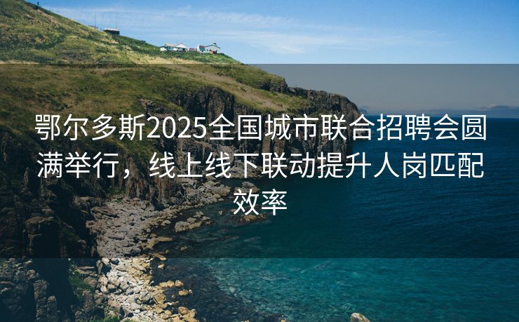 鄂尔多斯2025全国城市联合招聘会圆满举行，线上线下联动提升人岗匹配效率
