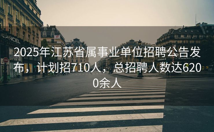 2025年江苏省属事业单位招聘公告发布，计划招710人，总招聘人数达6200余人