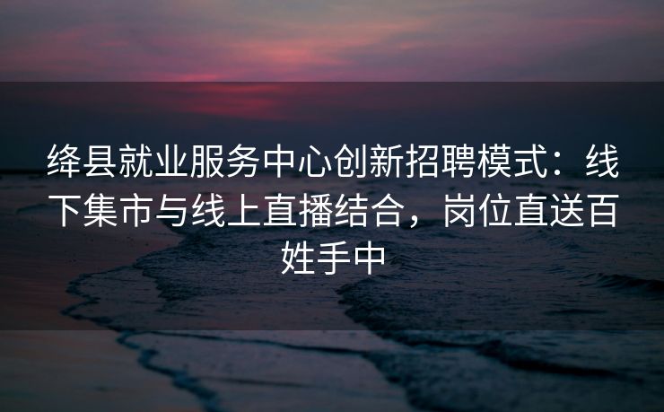 绛县就业服务中心创新招聘模式：线下集市与线上直播结合，岗位直送百姓手中