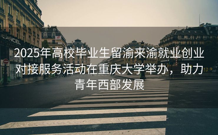 2025年高校毕业生留渝来渝就业创业对接服务活动在重庆大学举办，助力青年西部发展