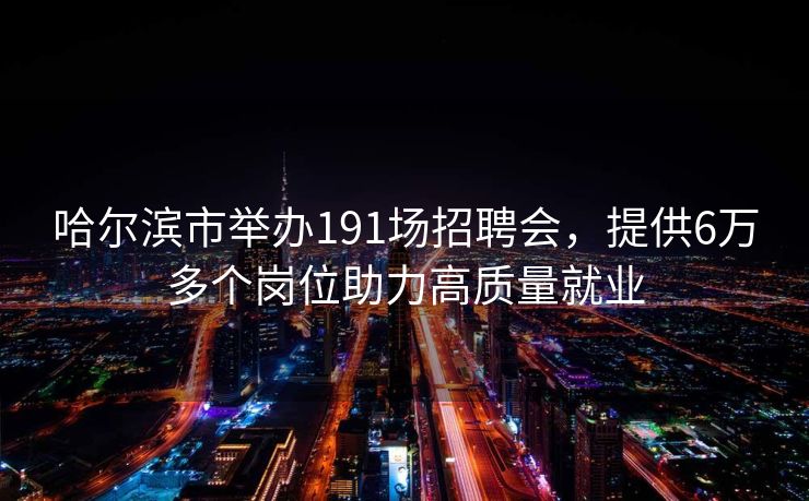 哈尔滨市举办191场招聘会，提供6万多个岗位助力高质量就业