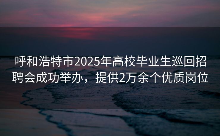 呼和浩特市2025年高校毕业生巡回招聘会成功举办，提供2万余个优质岗位