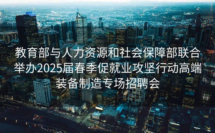 教育部与人力资源和社会保障部联合举办2025届春季促就业攻坚行动高端装备制造专场招聘会