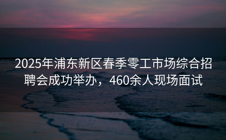 2025年浦东新区春季零工市场综合招聘会成功举办，460余人现场面试