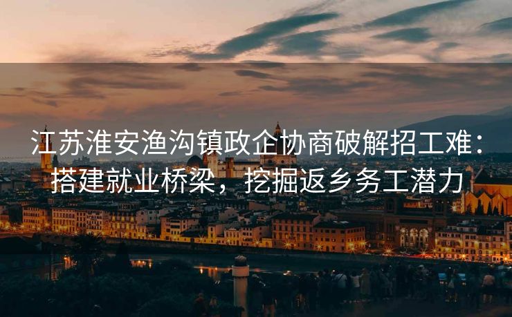 江苏淮安渔沟镇政企协商破解招工难：搭建就业桥梁，挖掘返乡务工潜力